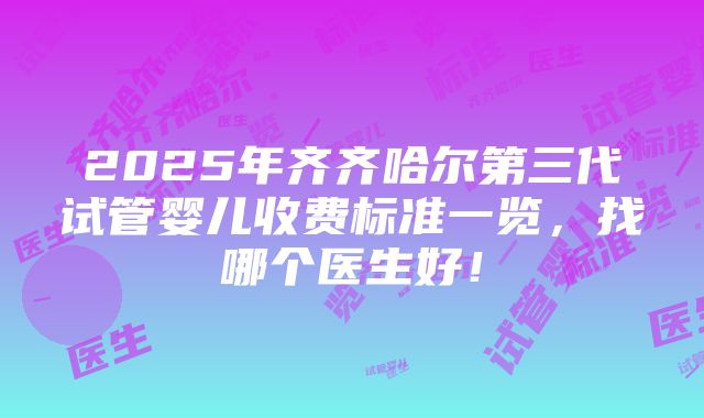 2025年齐齐哈尔第三代试管婴儿收费标准一览，找哪个医生好！