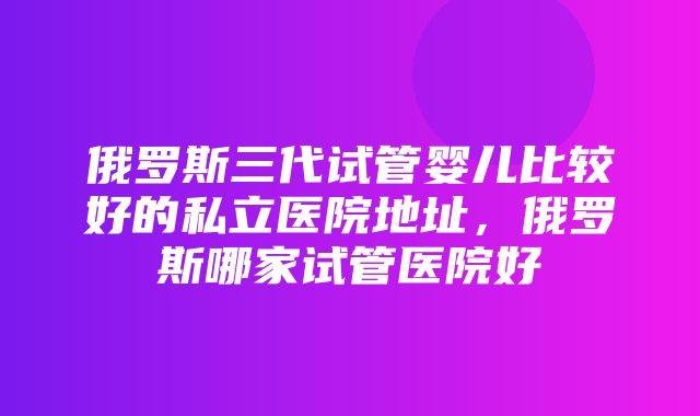 俄罗斯三代试管婴儿比较好的私立医院地址，俄罗斯哪家试管医院好