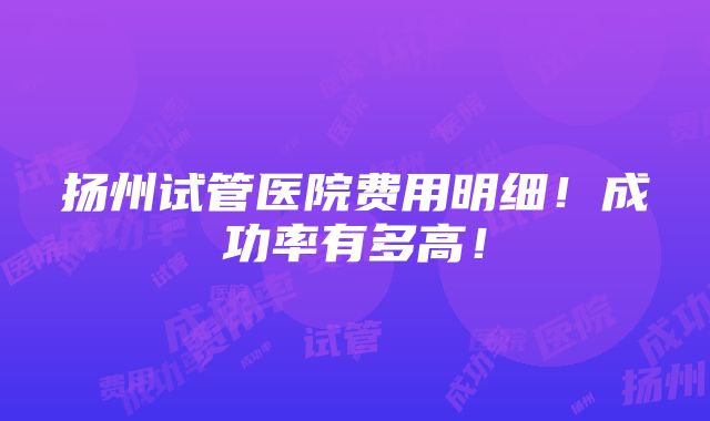 扬州试管医院费用明细！成功率有多高！