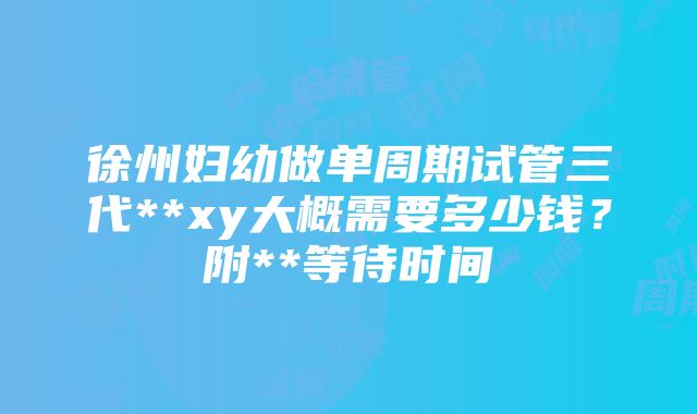 徐州妇幼做单周期试管三代**xy大概需要多少钱？附**等待时间