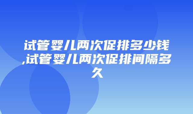 试管婴儿两次促排多少钱,试管婴儿两次促排间隔多久