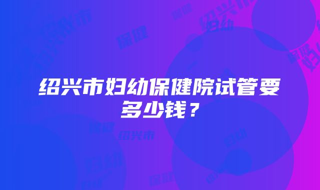 绍兴市妇幼保健院试管要多少钱？