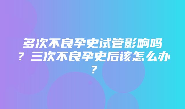 多次不良孕史试管影响吗？三次不良孕史后该怎么办？