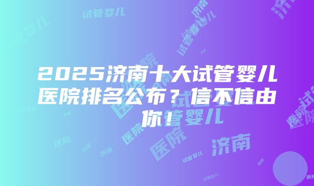 2025济南十大试管婴儿医院排名公布？信不信由你！