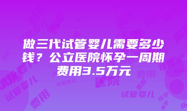 做三代试管婴儿需要多少钱？公立医院怀孕一周期费用3.5万元