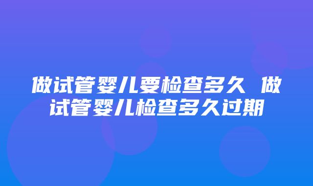 做试管婴儿要检查多久 做试管婴儿检查多久过期