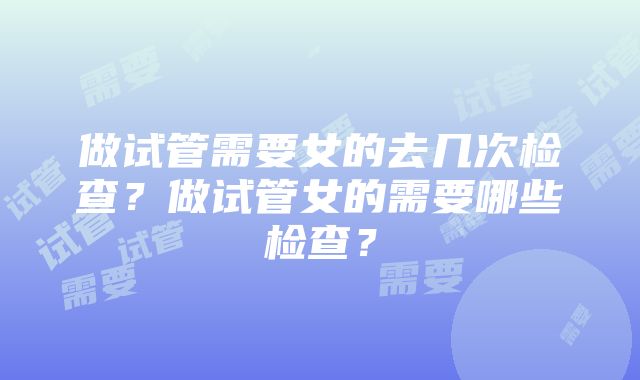 做试管需要女的去几次检查？做试管女的需要哪些检查？