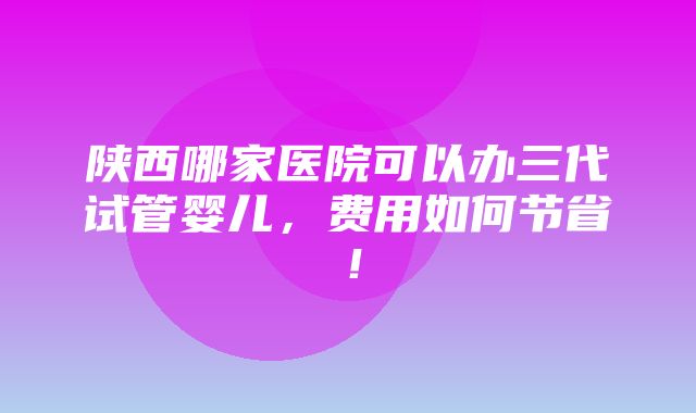 陕西哪家医院可以办三代试管婴儿，费用如何节省！