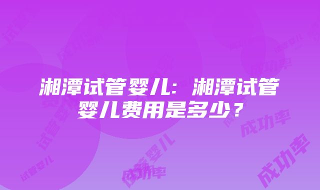 湘潭试管婴儿: 湘潭试管婴儿费用是多少？