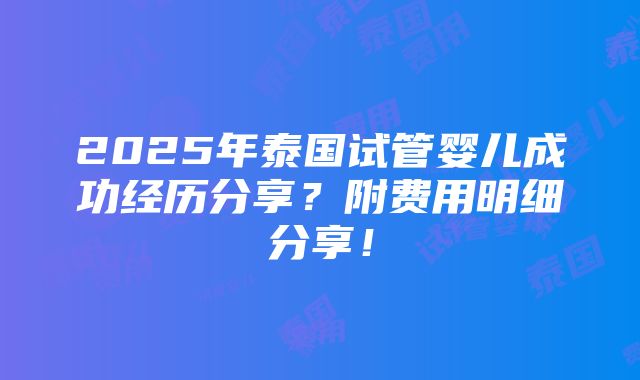 2025年泰国试管婴儿成功经历分享？附费用明细分享！