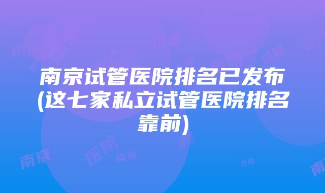 南京试管医院排名已发布(这七家私立试管医院排名靠前)