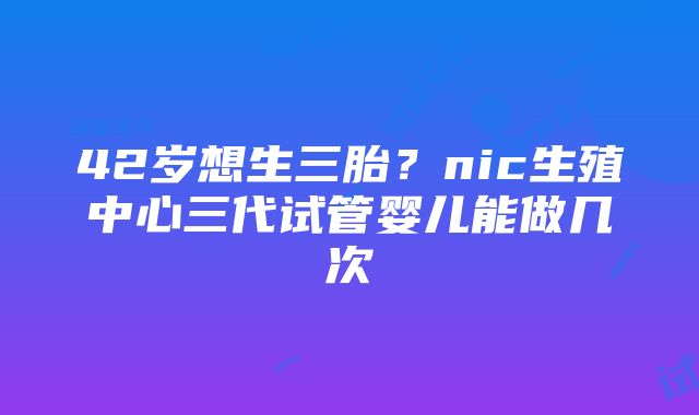 42岁想生三胎？nic生殖中心三代试管婴儿能做几次