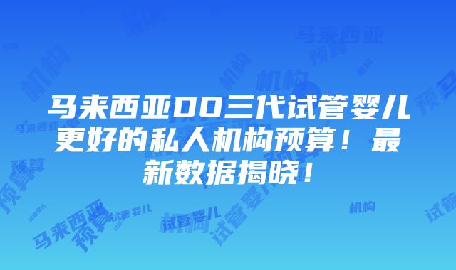 马来西亚DO三代试管婴儿更好的私人机构预算！最新数据揭晓！