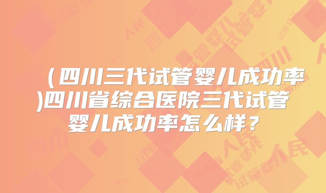 （四川三代试管婴儿成功率)四川省综合医院三代试管婴儿成功率怎么样？