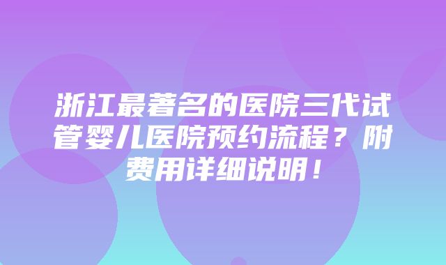 浙江最著名的医院三代试管婴儿医院预约流程？附费用详细说明！