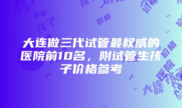 大连做三代试管最权威的医院前10名，附试管生孩子价格参考