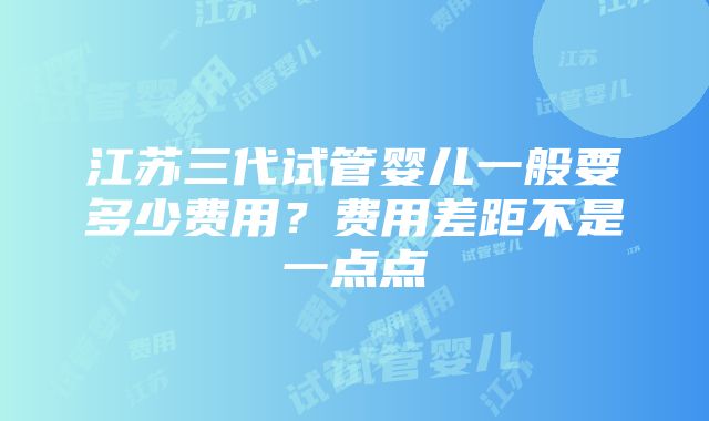 江苏三代试管婴儿一般要多少费用？费用差距不是一点点