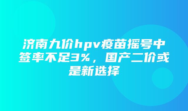 济南九价hpv疫苗摇号中签率不足3%，国产二价或是新选择