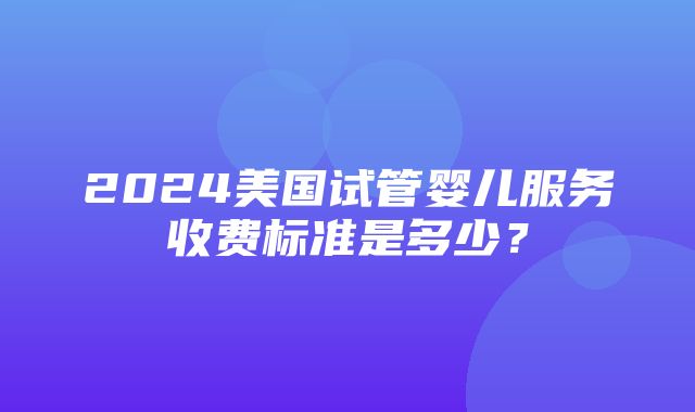 2024美国试管婴儿服务收费标准是多少？