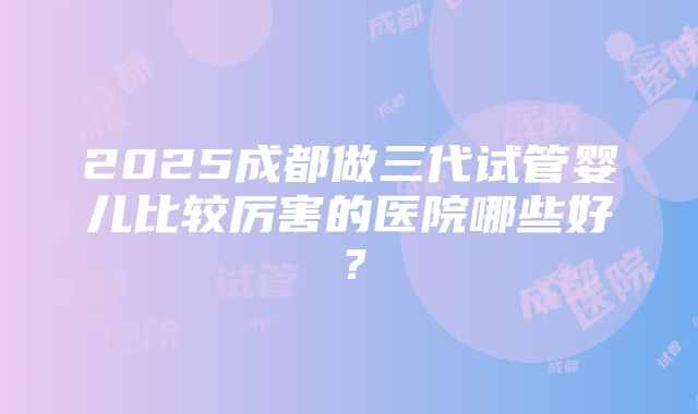 2025成都做三代试管婴儿比较厉害的医院哪些好？