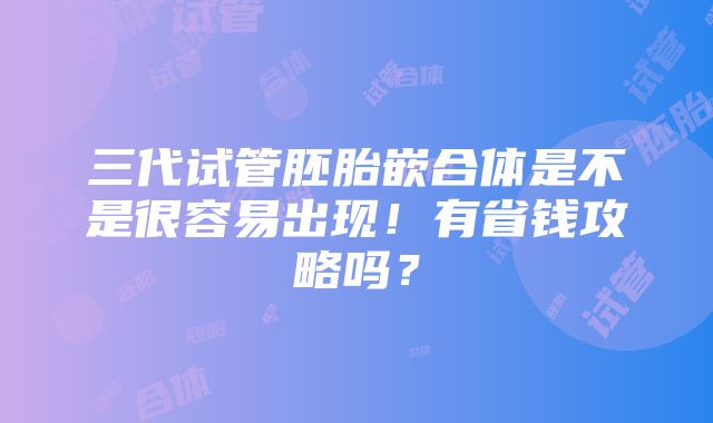 三代试管胚胎嵌合体是不是很容易出现！有省钱攻略吗？