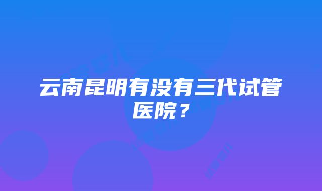 云南昆明有没有三代试管医院？