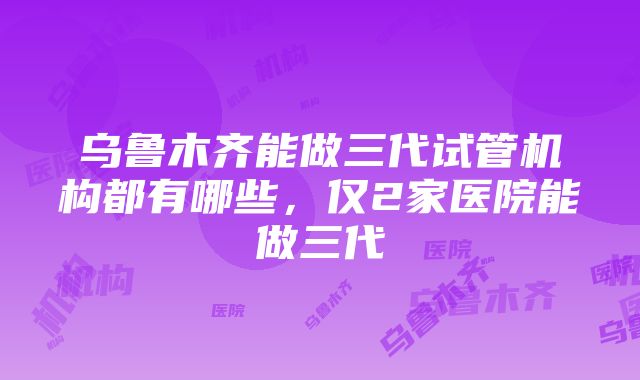 乌鲁木齐能做三代试管机构都有哪些，仅2家医院能做三代