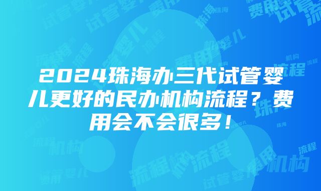 2024珠海办三代试管婴儿更好的民办机构流程？费用会不会很多！