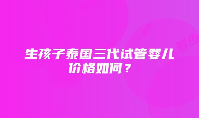 生孩子泰国三代试管婴儿价格如何？