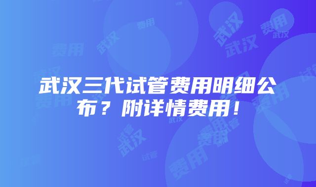 武汉三代试管费用明细公布？附详情费用！