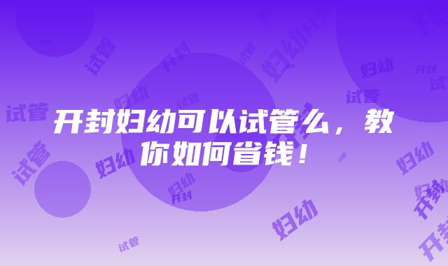 开封妇幼可以试管么，教你如何省钱！