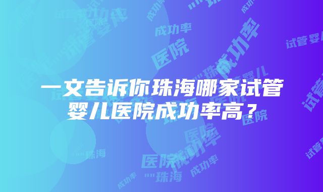 一文告诉你珠海哪家试管婴儿医院成功率高？