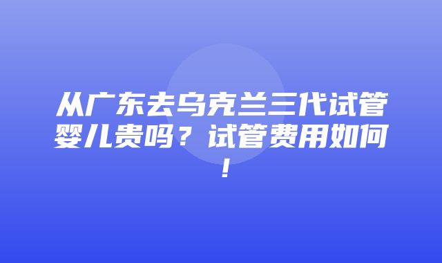 从广东去乌克兰三代试管婴儿贵吗？试管费用如何！