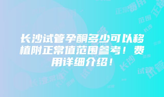 长沙试管孕酮多少可以移植附正常值范围参考！费用详细介绍！