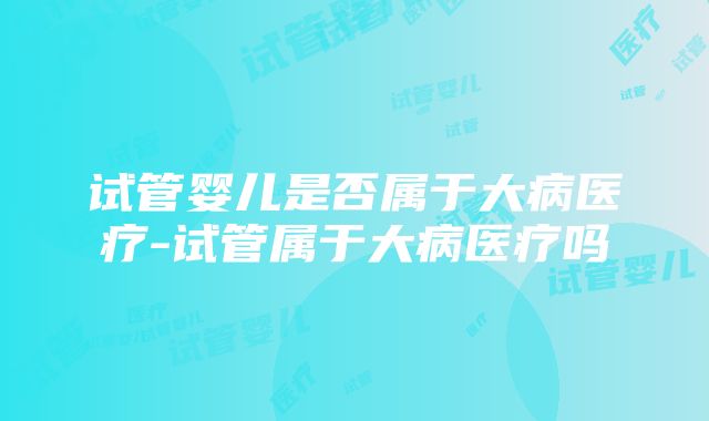 试管婴儿是否属于大病医疗-试管属于大病医疗吗