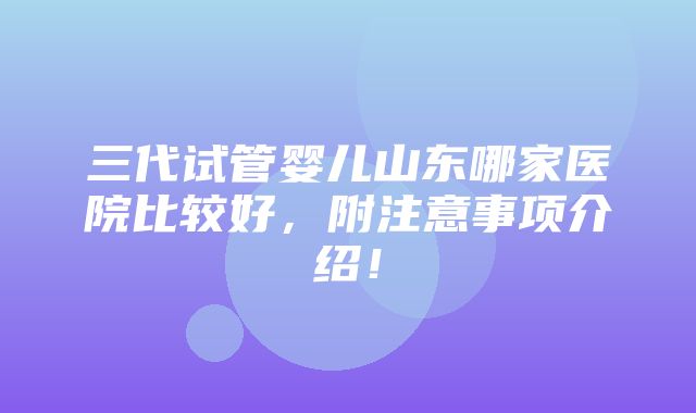 三代试管婴儿山东哪家医院比较好，附注意事项介绍！