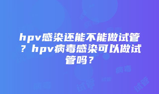 hpv感染还能不能做试管？hpv病毒感染可以做试管吗？