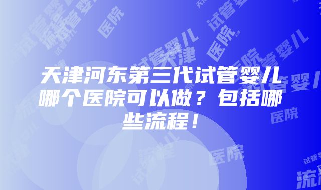 天津河东第三代试管婴儿哪个医院可以做？包括哪些流程！