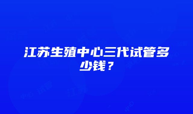 江苏生殖中心三代试管多少钱？