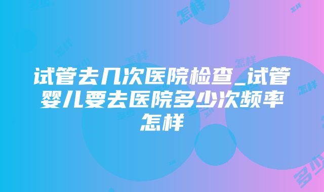 试管去几次医院检查_试管婴儿要去医院多少次频率怎样