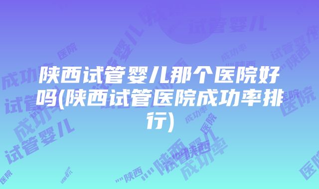 陕西试管婴儿那个医院好吗(陕西试管医院成功率排行)