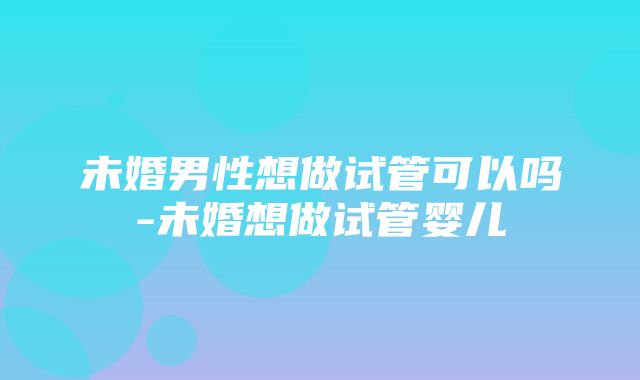 未婚男性想做试管可以吗-未婚想做试管婴儿