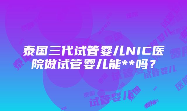 泰国三代试管婴儿NIC医院做试管婴儿能**吗？