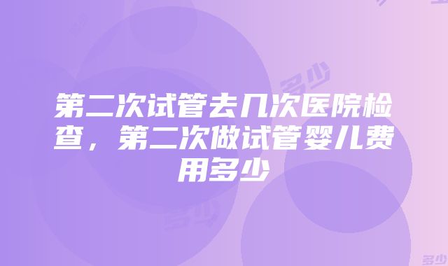 第二次试管去几次医院检查，第二次做试管婴儿费用多少