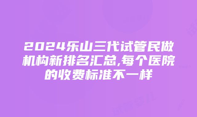 2024乐山三代试管民做机构新排名汇总,每个医院的收费标准不一样