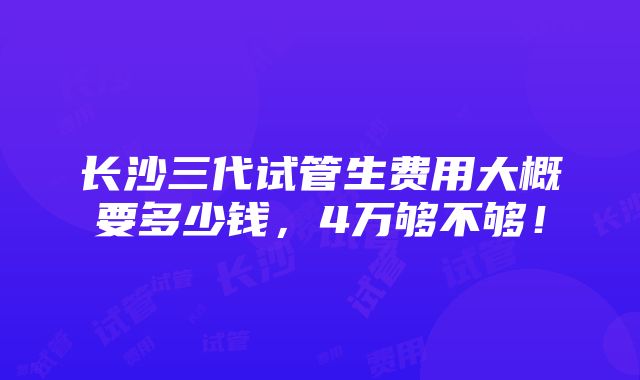 长沙三代试管生费用大概要多少钱，4万够不够！