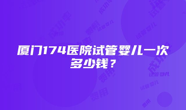 厦门174医院试管婴儿一次多少钱？