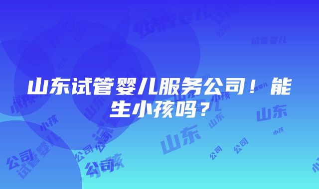 山东试管婴儿服务公司！能生小孩吗？