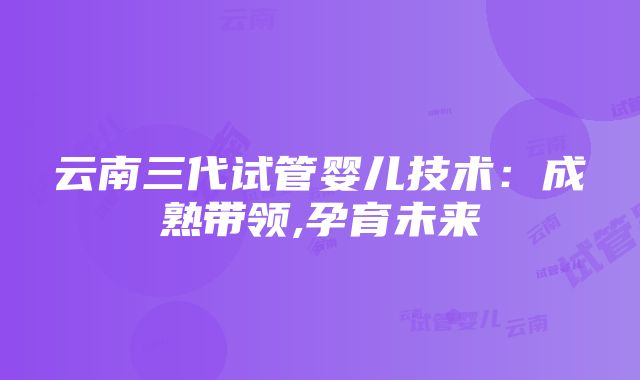 云南三代试管婴儿技术：成熟带领,孕育未来