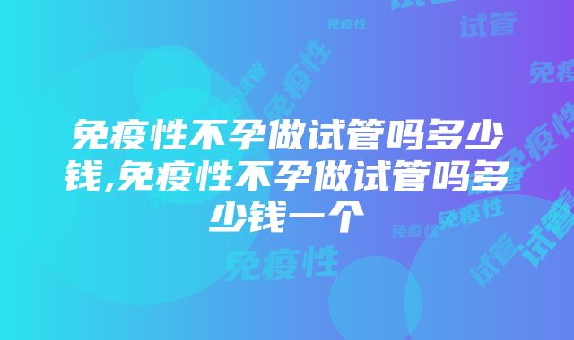 免疫性不孕做试管吗多少钱,免疫性不孕做试管吗多少钱一个